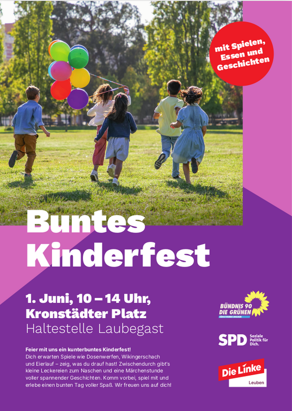 Buntes Kinderfest in Leuben  Wann: Samstag, 1. Juni 2025, von 10:00 bis 14:00 Uhr Wo: Kronstädter Platz, Haltestelle Laubegast  Ein Tag voller Spaß für die ganze Familie! Das bunte Kinderfest lädt Kinder und Familien zu einem fröhlichen Tag mit vielen Mitmachaktionen ein. Auf dem Programm stehen Spiele wie Dosenwerfen, Wikingerschach und Eierlauf. Zwischendurch gibt es leckere Snacks zum Naschen und eine Märchenstunde mit spannenden Geschichten.  Für alle Sinne etwas dabei: Spielen, Lachen, Genießen und Staunen – begleitet von bunten Luftballons, guter Laune und einem sicheren Umfeld. Das Fest ist barrierefrei gestaltet und lädt alle Kinder herzlich ein, mitzumachen.  Veranstaltet von: Bündnis 90/Die Grünen, SPD und Die Linke Leuben.  Kommt vorbei, spielt mit und erlebt einen unvergesslichen Tag!