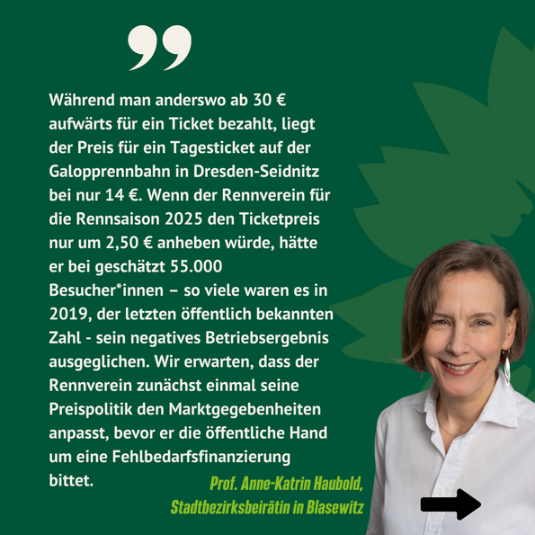 Anne-Katrin Haubold, BÜNDNISGRÜNE Stadtbezirksbeirätin in Blasewitz, schlägt eine leichte Erhöhung des Eintritts um 2,50 EUR vor.zirksbeirätin in Blasewitz, sieht die prognostizierten Finanznöte des Rennvereins als lösbar an, wenn man dieser den Eintritt leicht um 2,50 EUR erhöht.